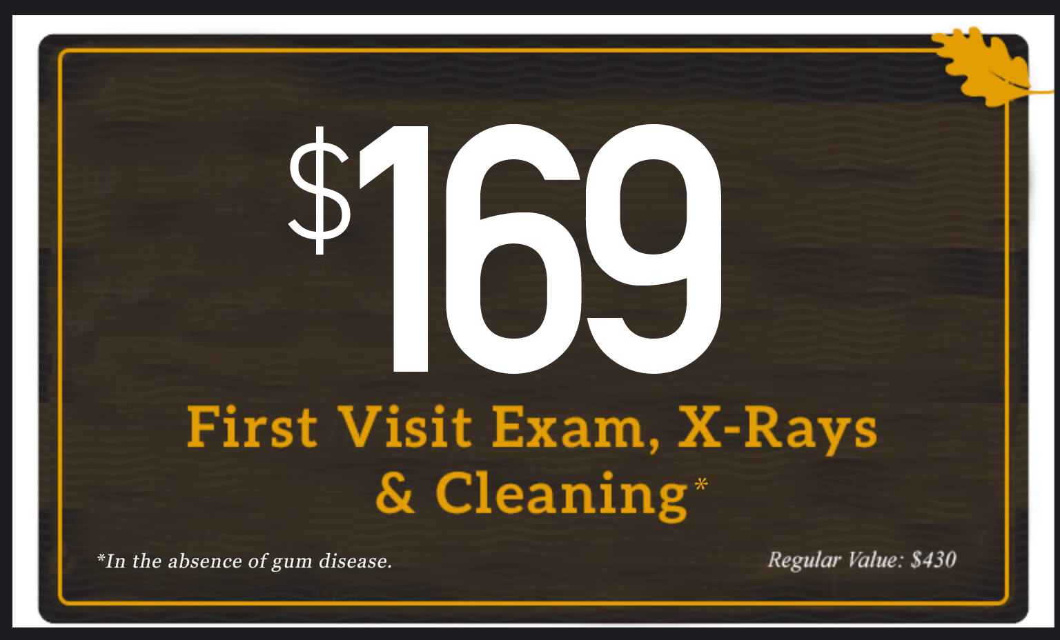 $149 First Visit Exam, X-rays, and Cleaning in the absence of gum disease. Regular value $430.