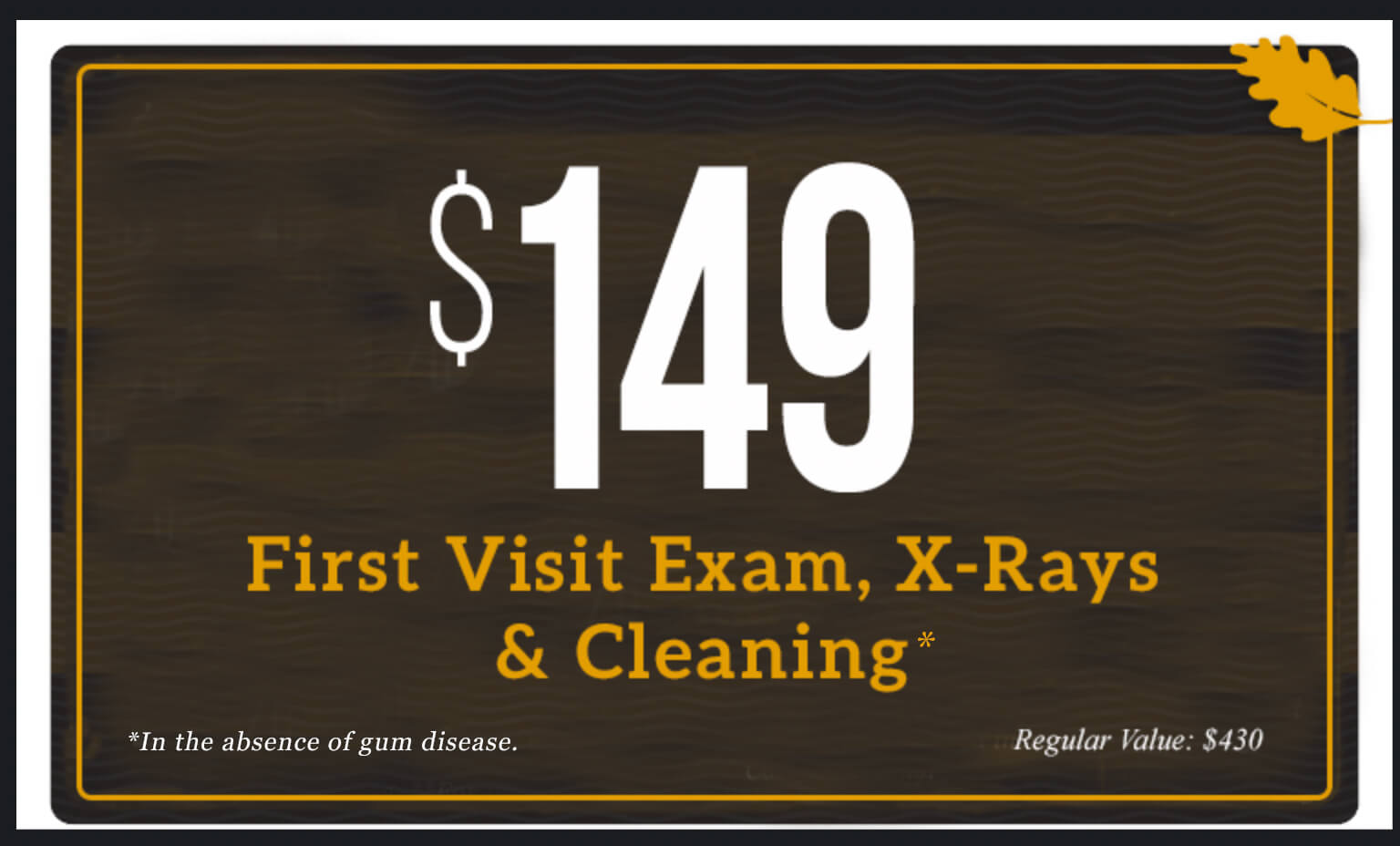 $149 First Visit Exam, X-rays, and Cleaning in the absence of gum disease. Regular value $430.
